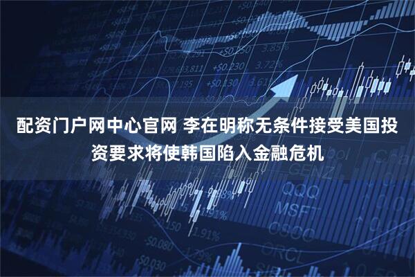 配资门户网中心官网 李在明称无条件接受美国投资要求将使韩国陷入金融危机