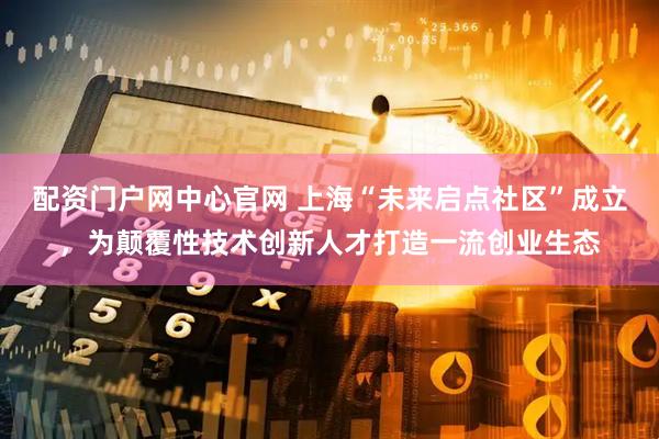 配资门户网中心官网 上海“未来启点社区”成立，为颠覆性技术创新人才打造一流创业生态