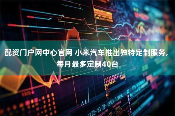 配资门户网中心官网 小米汽车推出独特定制服务, 每月最多定制40台