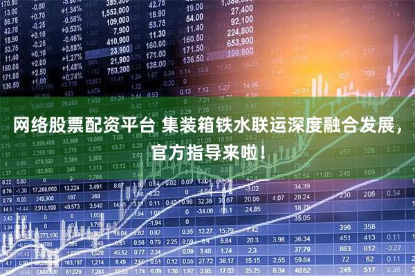 网络股票配资平台 集装箱铁水联运深度融合发展，官方指导来啦！