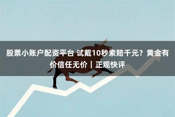 股票小账户配资平台 试戴10秒索赔千元？黄金有价信任无价｜正观快评
