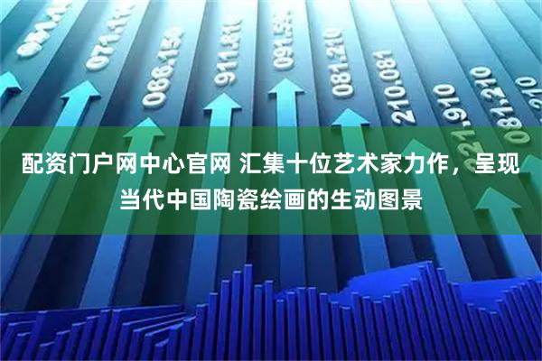配资门户网中心官网 汇集十位艺术家力作，呈现当代中国陶瓷绘画的生动图景