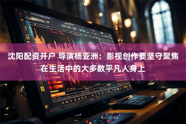 沈阳配资开户 导演杨亚洲：影视创作要坚守聚焦在生活中的大多数平凡人身上