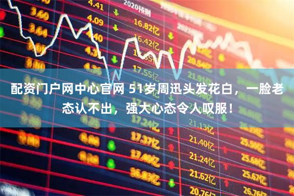 配资门户网中心官网 51岁周迅头发花白，一脸老态认不出，强大心态令人叹服！