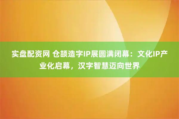 实盘配资网 仓颉造字IP展圆满闭幕：文化IP产业化启幕，汉字智慧迈向世界