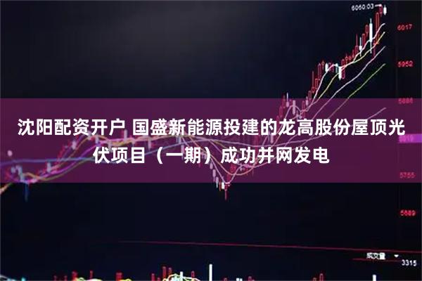 沈阳配资开户 国盛新能源投建的龙高股份屋顶光伏项目（一期）成功并网发电