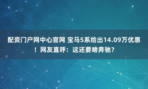 配资门户网中心官网 宝马5系给出14.09万优惠！网友直呼：这还要啥奔驰？