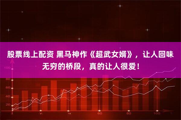 股票线上配资 黑马神作《超武女婿》，让人回味无穷的桥段，真的让人很爱！