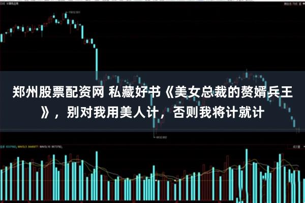 郑州股票配资网 私藏好书《美女总裁的赘婿兵王》，别对我用美人计，否则我将计就计