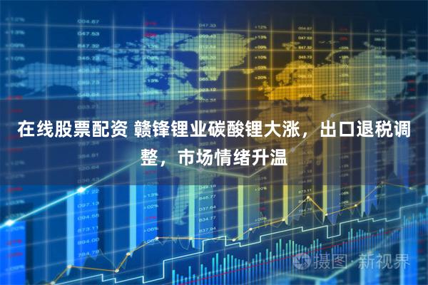 在线股票配资 赣锋锂业碳酸锂大涨，出口退税调整，市场情绪升温