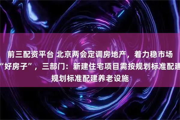 前三配资平台 北京两会定调房地产，着力稳市场，建更多“好房子”，三部门：新建住宅项目需按规划标准配建养老设施