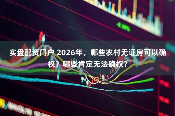 实盘配资门户 2026年，哪些农村无证房可以确权？哪些肯定无法确权？