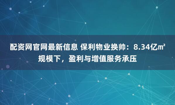 配资网官网最新信息 保利物业换帅：8.34亿㎡规模下，盈利与增值服务承压