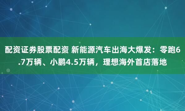 配资证券股票配资 新能源汽车出海大爆发：零跑6.7万辆、小鹏4.5万辆，理想海外首店落地