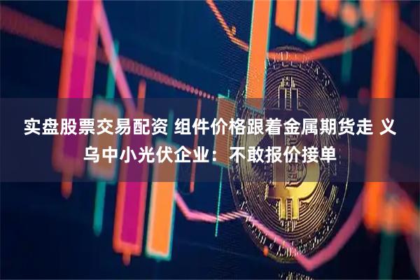 实盘股票交易配资 组件价格跟着金属期货走 义乌中小光伏企业：不敢报价接单