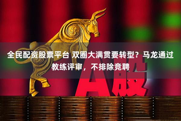 全民配资股票平台 双圈大满贯要转型？马龙通过教练评审，不排除竞聘