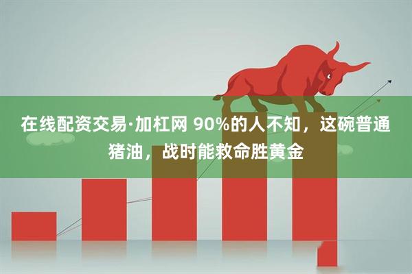 在线配资交易·加杠网 90%的人不知，这碗普通猪油，战时能救命胜黄金
