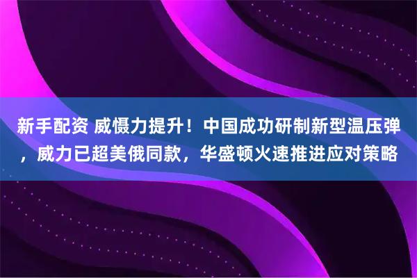 新手配资 威慑力提升！中国成功研制新型温压弹，威力已超美俄同款，华盛顿火速推进应对策略