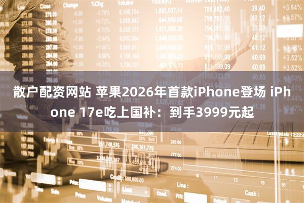 散户配资网站 苹果2026年首款iPhone登场 iPhone 17e吃上国补:到手3999元起