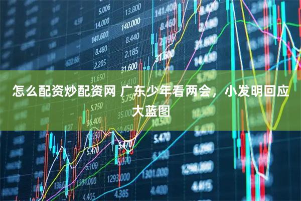 怎么配资炒配资网 广东少年看两会，小发明回应大蓝图