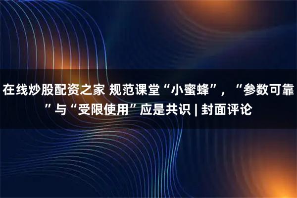在线炒股配资之家 规范课堂“小蜜蜂”，“参数可靠”与“受限使用”应是共识 | 封面评论