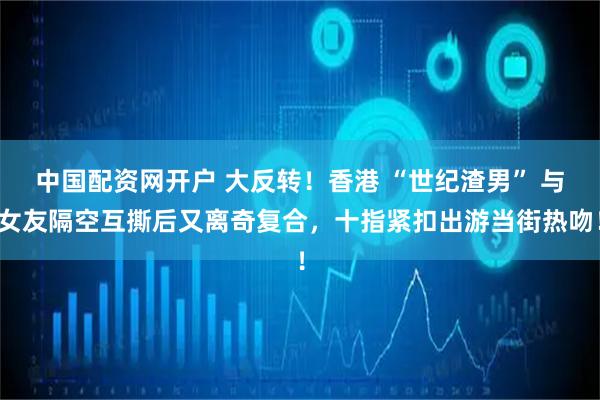 中国配资网开户 大反转！香港 “世纪渣男” 与女友隔空互撕后又离奇复合，十指紧扣出游当街热吻！