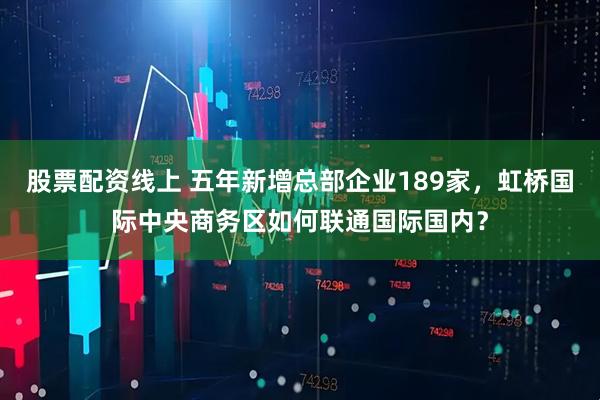 股票配资线上 五年新增总部企业189家，虹桥国际中央商务区如何联通国际国内？