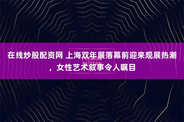 在线炒股配资网 上海双年展落幕前迎来观展热潮，女性艺术叙事令人瞩目