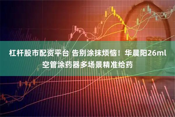 杠杆股市配资平台 告别涂抹烦恼！华晨阳26ml空管涂药器多场景精准给药