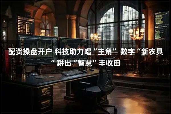 配资操盘开户 科技助力唱“主角” 数字“新农具”耕出“智慧”丰收田