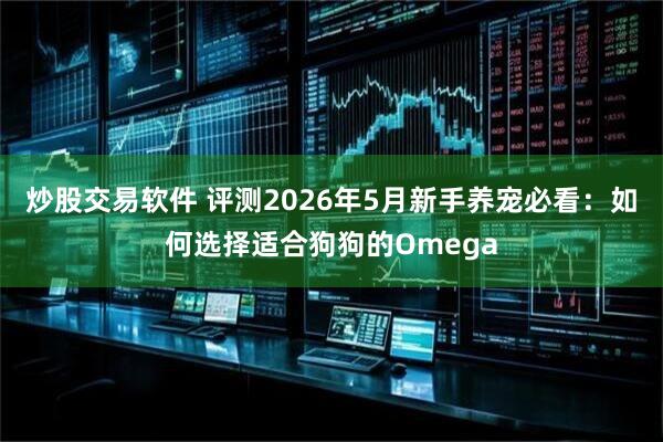 炒股交易软件 评测2026年5月新手养宠必看：如何选择适合狗狗的Omega
