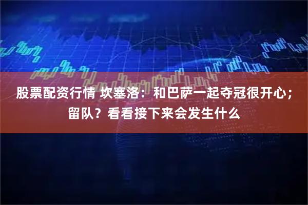 股票配资行情 坎塞洛：和巴萨一起夺冠很开心；留队？看看接下来会发生什么