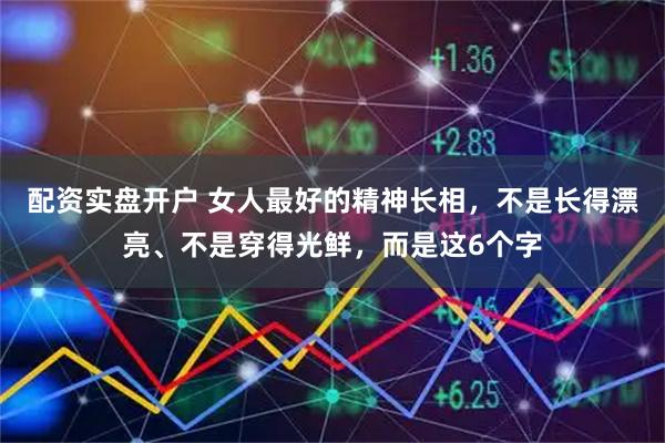 配资实盘开户 女人最好的精神长相，不是长得漂亮、不是穿得光鲜，而是这6个字