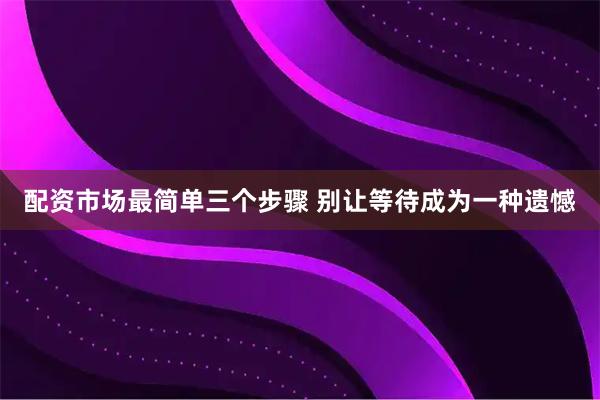 配资市场最简单三个步骤 别让等待成为一种遗憾