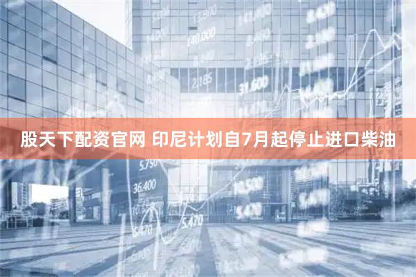 股天下配资官网 印尼计划自7月起停止进口柴油