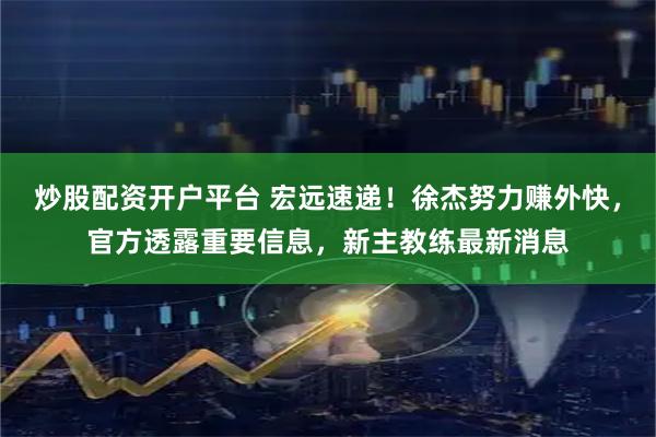 炒股配资开户平台 宏远速递！徐杰努力赚外快，官方透露重要信息，新主教练最新消息