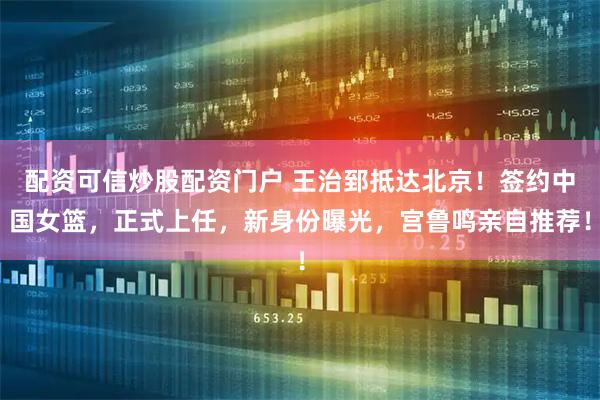 配资可信炒股配资门户 王治郅抵达北京！签约中国女篮，正式上任，新身份曝光，宫鲁鸣亲自推荐！