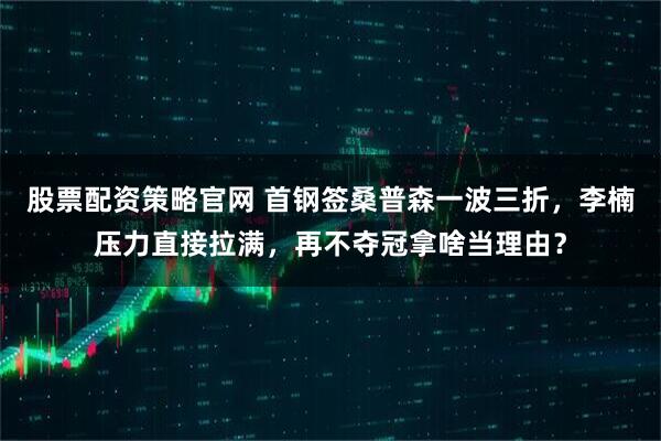 股票配资策略官网 首钢签桑普森一波三折，李楠压力直接拉满，再不夺冠拿啥当理由？