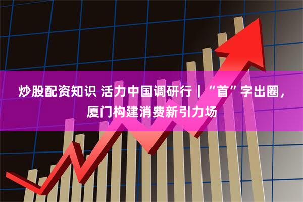 炒股配资知识 活力中国调研行|“首”字出圈,厦门构建消费新引力场
